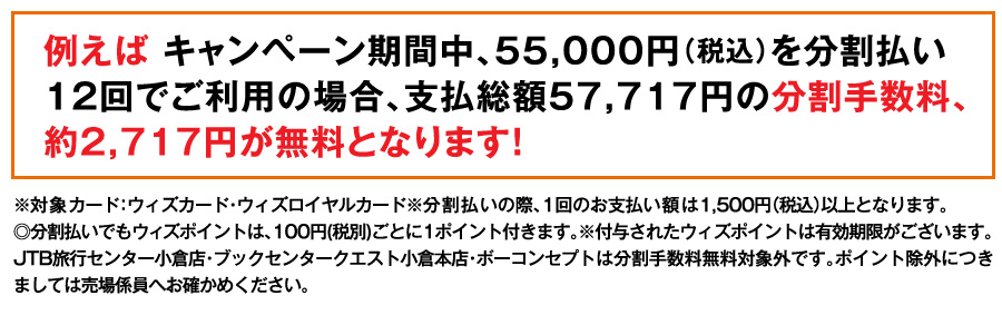 例えば キャンペーン期間中、55,000円（税込）を分割払い12回でご利用の場合、支払総額57,717円の分割手数料、約2,717円が無料となります！
※対象カード：ウィズカード・ウィズロイヤルカード※分割払いの際、1回のお支払い額は1,500円（税込）以上となります。
◎分割払いでもウィズポイントは、100円(税別)ごとに1ポイント付きます。※付与されたウィズポイントは有効期限がございます。JTB旅行センター小倉店・ブックセンタークエスト小倉本店・ボーコンセプトは分割手数料無料対象外です。ポイント除外につきましては売場係員へお確かめください。