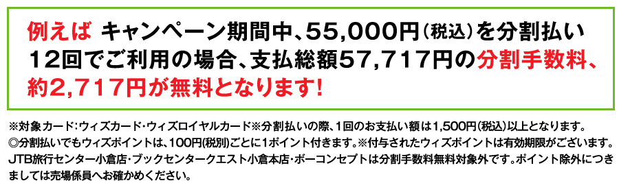 例えば キャンペーン期間中、55,000円（税込）を分割払い12回でご利用の場合、支払総額57,717円の分割手数料、約2,717円が無料となります！
※対象カード：ウィズカード・ウィズロイヤルカード※分割払いの際、1回のお支払い額は1,500円（税込）以上となります。
◎分割払いでもウィズポイントは、100円(税別)ごとに1ポイント付きます。※付与されたウィズポイントは有効期限がございます。JTB旅行センター小倉店・ブックセンタークエスト小倉本店・ボーコンセプトは分割手数料無料対象外です。ポイント除外につきましては売場係員へお確かめください。