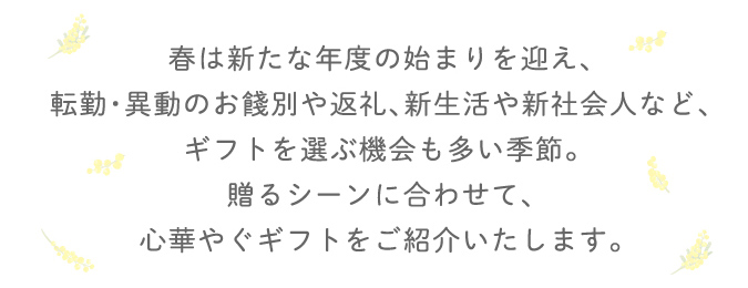 春は新たな年度の始まりを迎え、転勤・以上のお餞別や返礼、新生活や新社会人など、ギフトを選ぶ機会も多い季節。贈るシーンに合わせて、心華やぐギフトをご紹介いたします。