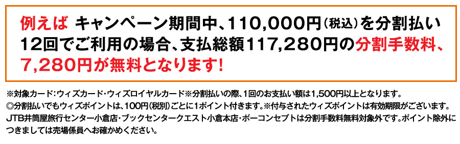 例えば キャンペーン期間中、110,000円（税込）を分割払い12回でご利用の場合、支払総額117,280円の分割手数料、7,280円が無料となります！
※対象カード：ウィズカード・ウィズロイヤルカード※分割払いの際、1回のお支払い額は1,500円以上となります。
◎分割払いでもウィズポイントは、100円（税別）ごとに1ポイント付きます。※付与されたウィズポイントは有効期限がございます。JTB井筒屋旅行センター小倉店・ブックセンタークエスト小倉本店・ボーコンセプトは分割手数料無料対象外です。ポイント除外につきましては売場係員へお確かめください。